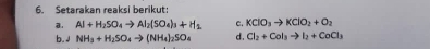 Setarakan reaksi berikut: 
a. Al+H_2SO_4to Al_2(SO_4)_3+H_2 c. KClO_3to KClO_2+O_2
b. J NH_3+H_2SO_4to (NH_4)_2SO_4 d. Cl_2+Col_3to I_2+CoCl_3