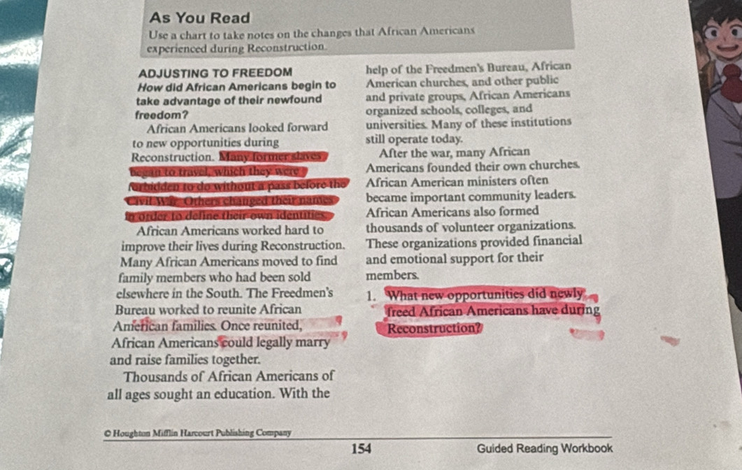 As You Read
Use a chart to take notes on the changes that African Americans
experienced during Reconstruction
ADJUSTING TO FREEDOM help of the Freedmen's Bureau, African
How did African Americans begin to American churches, and other public
take advantage of their newfound and private groups, African Americans
freedom? organized schools, colleges, and
African Americans looked forward universities. Many of these institutions
to new opportunities during still operate today.
Reconstruction. Many former slaves After the war, many African
can to trayel, which they were Americans founded their own churches.
orbidden to do without a pass before the African American ministers often
vit War Others changed their names became important community leaders.
n order to deline their own identite African Americans also formed
African Americans worked hard to thousands of volunteer organizations.
improve their lives during Reconstruction. These organizations provided financial
Many African Americans moved to find and emotional support for their
family members who had been sold members.
elsewhere in the South. The Freedmen's 1. What new opportunities did newly
Bureau worked to reunite African freed African Americans have during
Amferican families. Once reunited, Reconstruction?
African Americans could legally marry
and raise families together.
Thousands of African Americans of
all ages sought an education. With the
© Houghton Mifflin Harcourt Publishing Company
154 Guided Reading Workbook