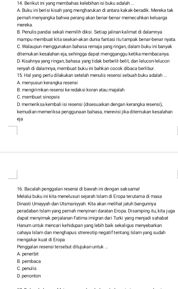 Berikut ini yang membahas kelebihan isi buku adalah ...
A. Buku ini berisi kisah yang mengharukan di antara kakak-beradik. Mereka tak
pernah menyangka bahwa perang akan benar-benar memecahkan keluarga
mereka.
B. Penulis pandai sekali memilih diksi. Setiap jalinan kalimat di dalamnya
mampu membuat kita seakan-akan dunia fantasi itu tampak benar-benar nyata.
C. Walaupun menggunakan bahasa remaja yang ringan, dalam buku ini banyak
ditemukan kesalahan eja, sehingga dapat mengganggu ketika membacanya.
D. Kisahnya yang ringan, bahasa yang tidak berbelit-belit, dan lelucon-lelucon
renyah di dalamnya, membuat buku ini bahkan cocok dibaca berlibur.
15. Hal yang perlu dilakukan setelah menulis resensi sebuah buku adalah ...
A. menyusun kerangka resensi
B. mengirimkan resensi ke redaksi koran atau majalah
C. membuat sinopsis
D. memeriksa kembali isi resensi (disesuaikan dengan kerangka resensi),
kemudian memeriksa penggunaan bahasa, merevisi jika ditemukan kesalahan
eja
16. Bacalah penggalan resensi di bawah ini dengan saksama!
Melalui buku ini kita menelusuri sejarah Islam di Eropa terutama di masa
Dinasti Umayyah dan Utsmaniyyah. Kita akan melihat jatuh bangunnya
peradaban Islam yang pernah menyinari daratan Eropa. Disamping itu, kita juga
dapat menyimak perjalanan Fatima imigran dari Turki yang menjadi sahabat
Hanum untuk mencari kehidupan yang lebih baik sekaligus menyebarkan
cahaya Islam dan menghapus strereotip negatiftentang Islam yang sudah
mengakar kuat di Eropa
Penggalan resensi tersebut ditujukan untuk ...
A. penerbit
B. pembaca
C. penulis
D. penonton