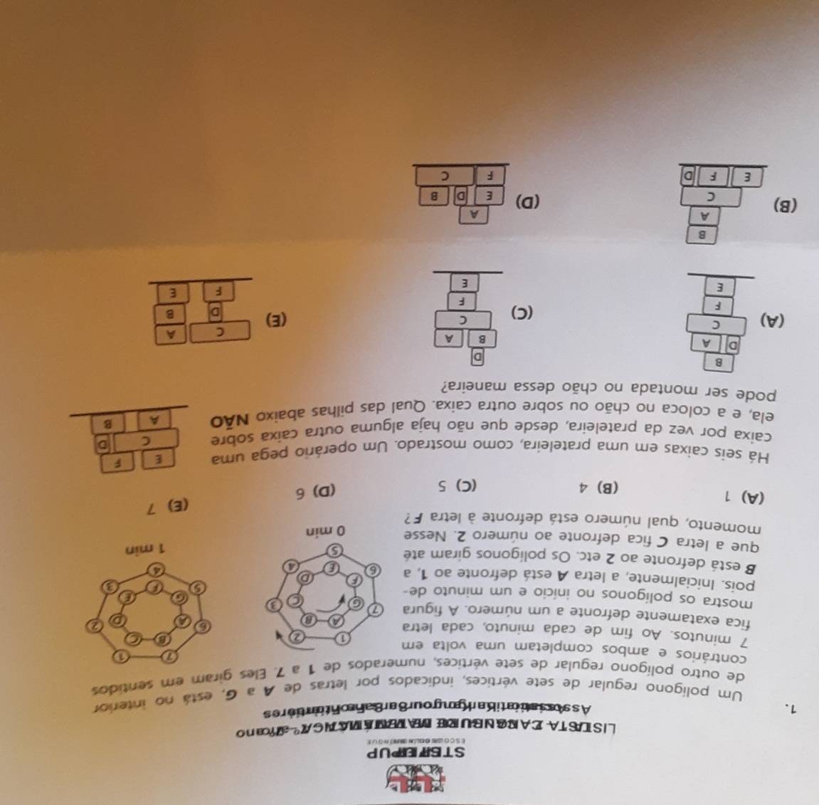 STSITEPUP
e s c o us a olán aí n o u e
L I S IS TA  I A I G N BU RE D TE M  MA N G  º ca n o
1. As soriatiiatio an  an gour8 arBah ontintiores
Um polígono regular de sete vértices, indicados por letras de A a G, está no interior
de outro polígono regular de sete vértices, numerados de 1 a 7. Eles giram em sentidos
contrários e ambos completam uma volta em 
7 minutos. Ao fim de cada minuto, cada letra 
fica exatamente defronte a um número. A figura 
mostra os polígonos no início e um minuto de-
pois. Inicialmente, a letra A está defronte ao 1, a 
B está defronte ao 2 etc. Os polígonos giram até
que a letra C fica defronte ao número 2. Nesse 
momento, qual número está defronte à letra F?
(A) 1
(B) 4 (C) 5
(D) 6 (E) 7
Há seis caixas em uma prateleira, como mostrado. Um operário pega uma E F
caixa por vez da prateleira, desde que não haja alguma outra caixa sobre C D
ela, e a coloca no chão ou sobre outra caixa. Qual das pilhas abaixo Não A B
pode ser montada no chão dessa maneira?
(A) beginarrayr □ □  8encloselongdiv □ □  hline □ □  _ □ □  _ □ □  _ □ endarray  beginarrayr □ □ 6 6/8  616 hline  1/6  hline endarray (E) beginarrayr C□ frac C|=frac a) |F=frac E hline endarray
(C)
A
(B) beginarrayr frac □ frac 3a(A _ frac c  _ _  (D) E 10^(frac circ)
F