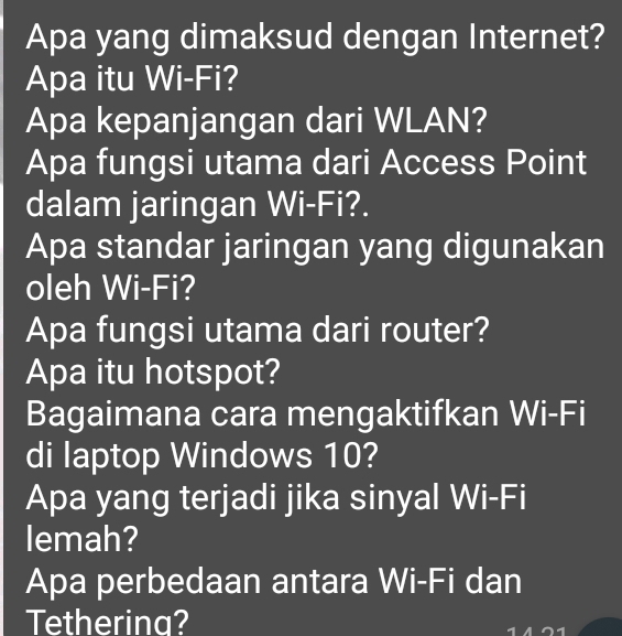 Apa yang dimaksud dengan Internet? 
Apa itu Wi-Fi? 
Apa kepanjangan dari WLAN? 
Apa fungsi utama dari Access Point 
dalam jaringan Wi-Fi?. 
Apa standar jaringan yang digunakan 
oleh Wi-Fi? 
Apa fungsi utama dari router? 
Apa itu hotspot? 
Bagaimana cara mengaktifkan Wi-Fi 
di laptop Windows 10? 
Apa yang terjadi jika sinyal Wi-Fi 
lemah? 
Apa perbedaan antara Wi-Fi dan 
Tetherina?