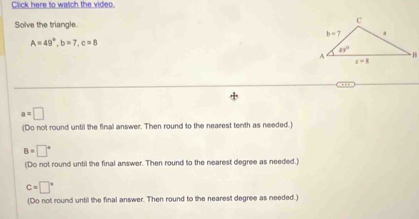 Click here to watch the video.
Solve the triangle.
A=49°,b=7,c=8
a=□
(Do not round until the final answer. Then round to the nearest tenth as needed.)
B=□°
(Do not round until the final answer. Then round to the nearest degree as needed.)
C=□°
(Do not round until the final answer. Then round to the nearest degree as needed.)