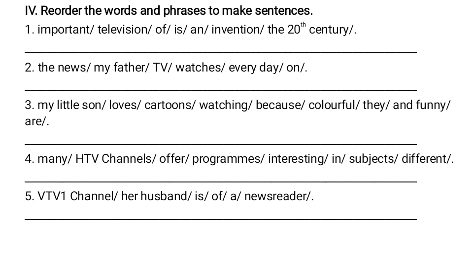 Reorder the words and phrases to make sentences. 
1. important/ television/ of/ is/ an/ invention/ the 20^(th) century/. 
_ 
2. the news/ my father/ TV/ watches/ every day/ on/. 
_ 
3. my little son/ loves/ cartoons/ watching/ because/ colourful/ they/ and funny/ 
are/. 
_ 
4. many/ HTV Channels/ offer/ programmes/ interesting/ in/ subjects/ different/. 
_ 
5. VTV1 Channel/ her husband/ is/ of/ a/ newsreader/. 
_