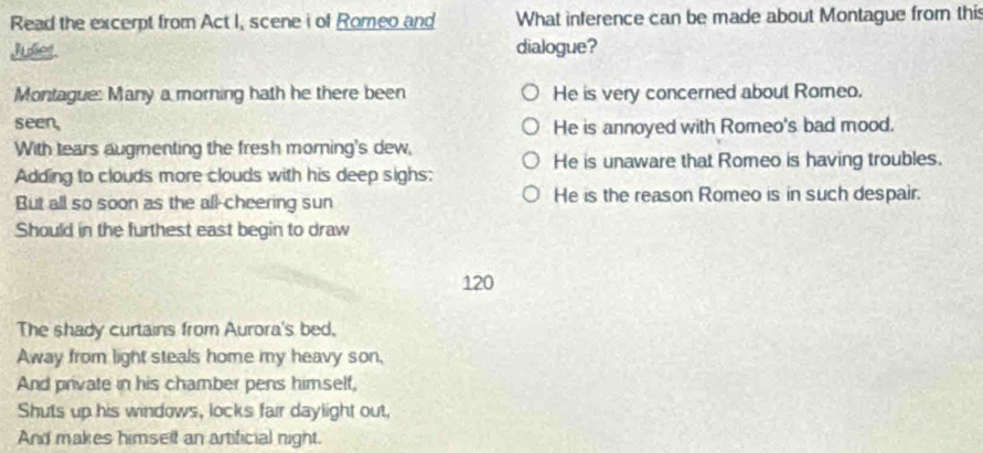 Read the excerpt from Act I, scene i of Romeo and What inference can be made about Montague from this
Julier. dialogue?
Montague: Many a morning hath he there been He is very concerned about Romeo.
seen, He is annoyed with Romeo's bad mood.
With tears augmenting the fresh morning's dew,
He is unaware that Romeo is having troubles.
Adding to clouds more clouds with his deep sighs:
But all so soon as the all-cheering sun He is the reason Romeo is in such despair.
Should in the furthest east begin to draw
120
The shady curtains from Aurora's bed,
Away from light steals home my heavy son,
And private in his chamber pens himself,
Shuts up his windows, locks fair daylight out,
And makes himsell an artificial night.