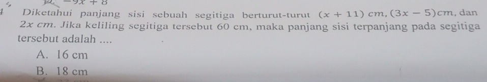 -9x+8
Diketahui panjang sisi sebuah segitiga berturut-turut (x+11)cm, (3x-5)cm , dan
2x cm. Jika keliling segitiga tersebut 60 cm, maka panjang sisi terpanjang pada segitiga
tersebut adalah ....
A. 16 cm
B. 18 cm