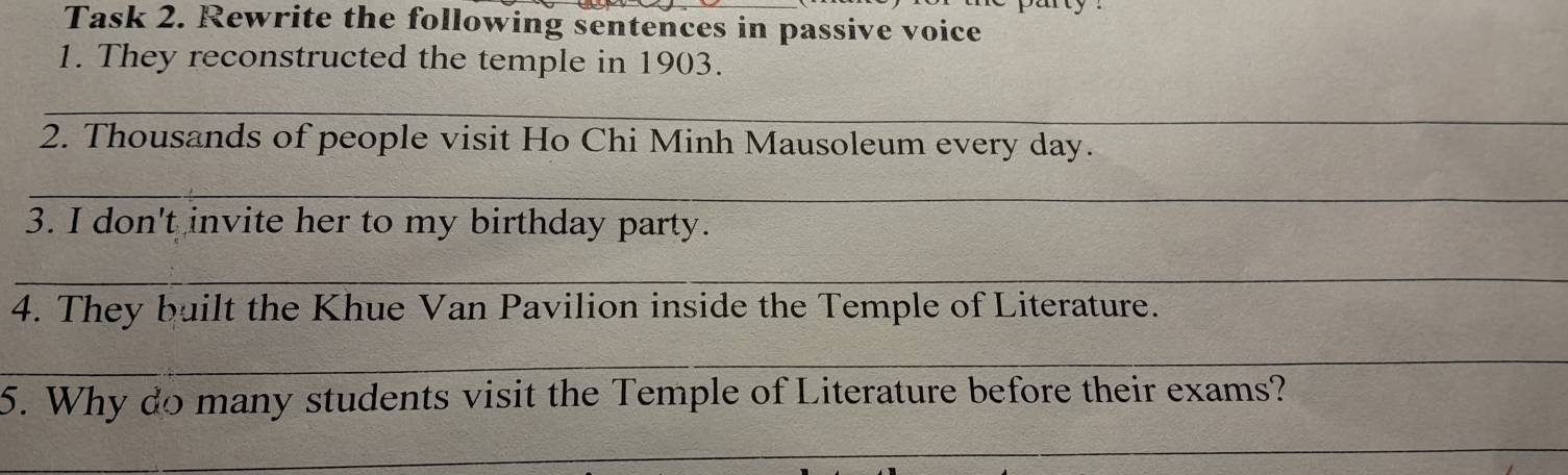 Task 2. Rewrite the following sentences in passive voice 
1. They reconstructed the temple in 1903. 
_ 
2. Thousands of people visit Ho Chi Minh Mausoleum every day. 
_ 
3. I don't invite her to my birthday party. 
_ 
4. They built the Khue Van Pavilion inside the Temple of Literature. 
_ 
5. Why do many students visit the Temple of Literature before their exams? 
_