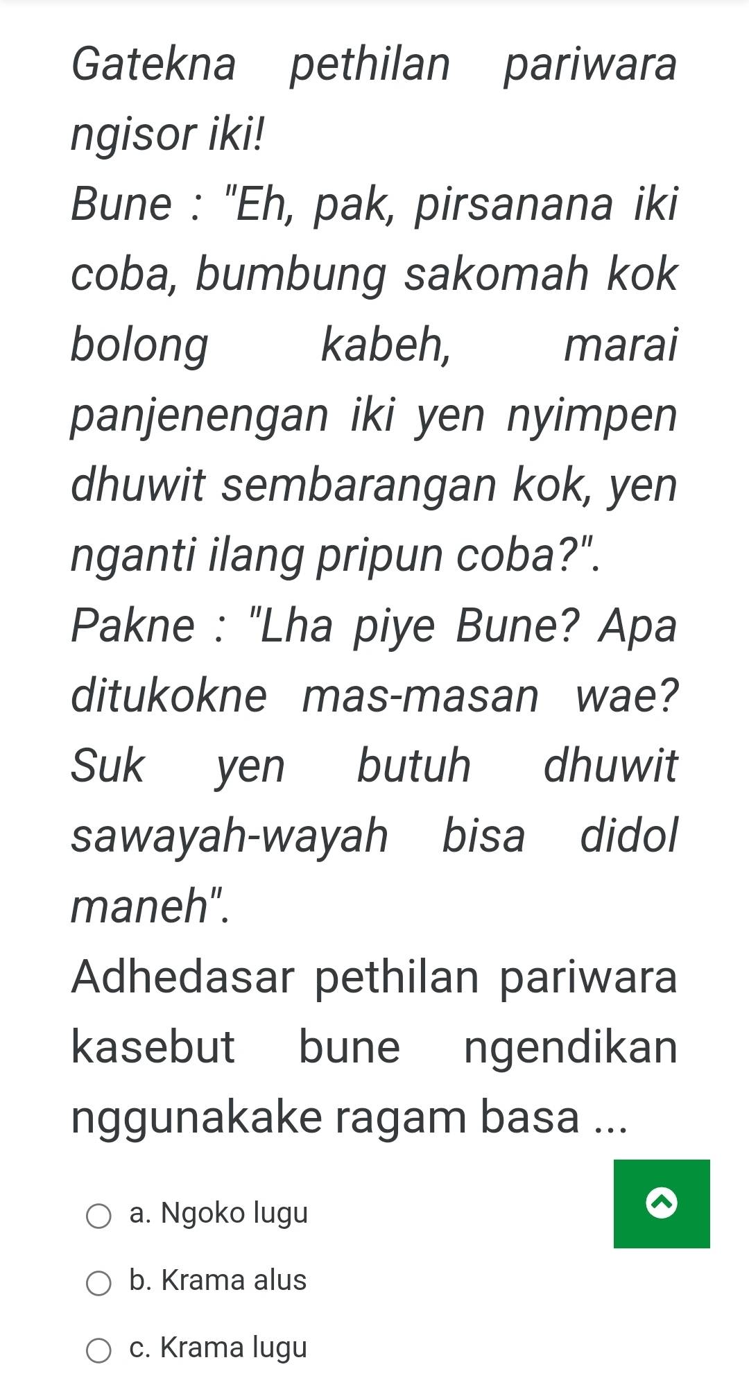 Gatekna pethilan pariwara
ngisor iki!
Bune : "Eh, pak, pirsanana iki
coba, bumbung sakomah kok
bolong kabeh, marai
panjenengan iki yen nyimpen
dhuwit sembarangan kok, yen
nganti ilang pripun coba?".
Pakne : "Lha piye Bune? Apa
ditukokne mas-masan wae?
Suk yen butuh dhuwit
sawayah-wayah bisa didol
maneh".
Adhedasar pethilan pariwara
kasebut bune ngendikan
nggunakake ragam basa ...
a. Ngoko lugu
b. Krama alus
c. Krama lugu