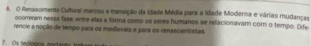 Renascimento Cultural marcou a transição da Idade Média para a idade Moderna e várias mudanças 
ocorreram nessa fase, entre elas a forma como os seres humanos se relacionavam com o tempo. Dife- 
rencie a noção de tempo para os medievais e para os renascentistas. 
7. Os teólogos portanto tinha r