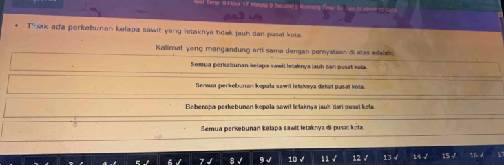 Test Time 0 Hour 17 Minute 0 Second | Running
Tak ada perkebunan kelapa sawit yang letaknya tidak jauh dari pusat kota.
Kalimat yang mengandung arti sama dengan pernyataan di atas adalah:
Semua perkebunan kelapa sawit letaknya jauh dari pusat kota.
Semua perkebunan kepala sawit letaknya dekat pusat kota.
Beberapa perkebunan kepala sawit letaknya jauh dari pusat kota.
Semua perkebunan kelapa sawit letaknya di pusat kota.
10 √ 11 √ 12 √ 13 √ 14 √ 15 √ 16 √ 17