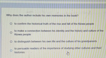 Why does the author include his own memories in the book?
to confirm the historical truth of the rise and fall of the Kiowa people
to make a connection between his identity and the history and culture of the
Kiowa people
to distinguish between his own life and the culture of his grandparents
to persuade readers of the importance of studying other cultures and their
histories