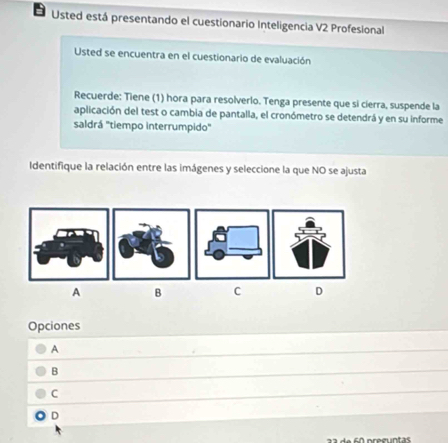 Usted está presentando el cuestionario Inteligencia V2 Profesional
Usted se encuentra en el cuestionario de evaluación
Recuerde: Tiene (1) hora para resolverlo. Tenga presente que si cierra, suspende la
aplicación del test o cambia de pantalla, el cronómetro se detendrá y en su informe
saldrá ''tiempo interrumpido'
Identifique la relación entre las imágenes y seleccione la que NO se ajusta
A B C D
Opciones
A
B
C
D