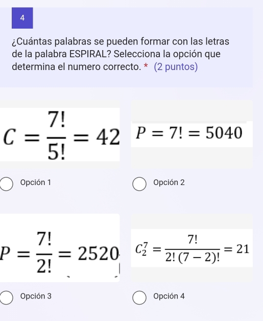 4
¿Cuántas palabras se pueden formar con las letras
de la palabra ESPIRAL? Selecciona la opción que
determina el numero correcto. * (2 puntos)
C= 7!/5! =42 P=7!=5040
Opción 1 Opción 2
P= 7!/2! =2520 C_2^(7=frac 7!)2!(7-2)!=21
Opción 3 Opción 4