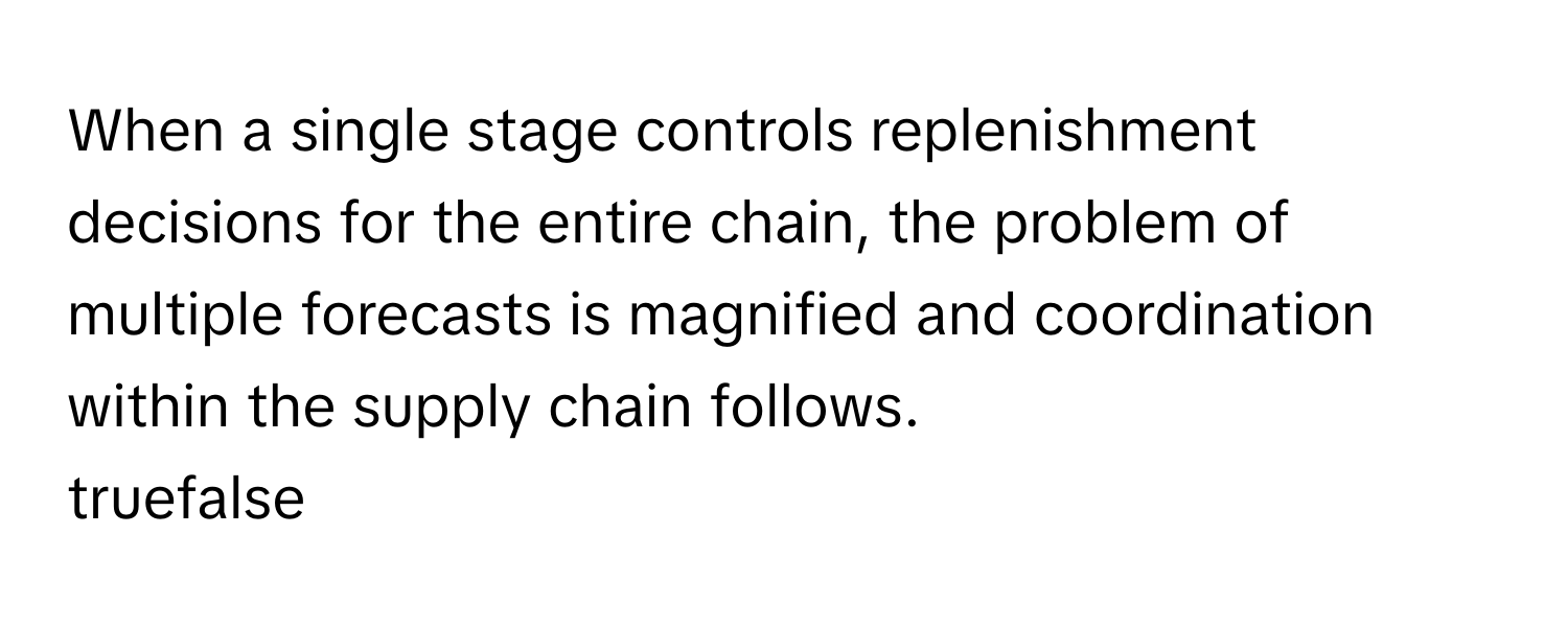 When a single stage controls replenishment decisions for the entire chain, the problem of multiple forecasts is magnified and coordination within the supply chain follows. 

truefalse