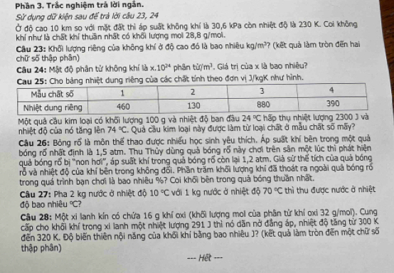 Phần 3. Trắc nghiệm trá lời ngắn.
Sử dụng dữ kiện sau để trà lời câu 23, 24
Ở độ cao 10 km so với mặt đất thì áp suất không khí là 30,6 kPa còn nhiệt độ là 230 K. Coi không
khí như là chất khí thuần nhất có khối lượng moi 28,8 g/moi.
Câu 23: Khối lượng riêng của không khí ở độ cao đó là bao nhiêu kg/m^3 ? (kết quả làm tròn đến hai
chữ số thập phân)
Câu 24: Mật độ phân tử không khí là x.10^(24) phân tid/m^3. Giá trị của x là bao nhiêu?
dung riêng của các chất tính theo đơn vị J/kgK như hình.
Một quả cầu kim loại có khối lượng 100 g và nhiệt độ ban đầu 24°C hấp thụ nhiệt lượng 2300 J và
nhiệt độ của nó tăng lên 74°C C. Quả cầu kim loại này được làm từ loại chất ở mẫu chất số mãy?
Câu 26: Bỏng rổ là môn thể thao được nhiều học sinh yêu thích. Áp suất khí bên trong một quả
bóng rố nhất định là 1,5 atm. Thu Thủy dùng quả bóng rố này chơi trên sân một lúc thì phát hiện
quả bóng rổ bị ''non hơi'', áp suất khí trong quả bóng rổ còn lại 1,2 atm. Giả sử thể tích của quả bóng
rỗ và nhiệt độ của khí bên trong không đổi. Phần trăm khối lượng khí đã thoát ra ngoài quả bóng rổ
trong quá trình bạn chơi là bao nhiêu %? Coi khối bên trong quả bóng thuần nhất.
Câu 27: Pha 2 kg nước ở nhiệt độ 10°C với 1 kg nước ở nhiệt độ 70°C thì thu được nước ở nhiệt
độ bao nhiêu°C
Câu 28: Một xi lanh kín có chứa 16 g khí oxi (khối lượng moi của phân từ khí oxi 32 g/mol). Cung
cấp cho khối khí trong xi lanh một nhiệt lượng 291 J thì nó dãn nở đẳng áp, nhiệt độ tăng từ 300 K
đến 320 K. Độ biến thiên nội năng của khối khí bằng bao nhiêu J? (kết quả làm tròn đến một chữ số
thập phân)
Hết