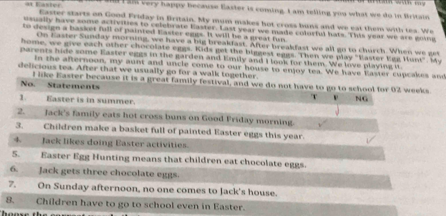 at Easter 
a o in with m 
and I am very happy because Easter is coming. I am telling you what we do in Britain 
Easter starts on Good Friday in Britain. My mum makes hot cross buns and we eat them with tea. We 
usually have some activities to celebrate Easter. Last year we made colorful hats. This year we are going 
to design a basket full of painted Easter eggs. It will be a great fun 
On Easter Sunday morning, we have a big breakfast. After breakfast we all go to church. When we get 
home, we give each other chocolate eggs. Kids get the biggest eggs. Then we play "Easter Egg Hunt". My 
parents hide some Easter eggs in the garden and Emily and I look for them. We love playing it. 
in the afternoon, my aunt and uncle come to our house to enjoy tea. We have Easter cupcakes and 
delicious tea. After that we usually go for a walk together. 
I like Easter because it is a great family festival, and we do not have to go to school for 02 weeks. 
No. Statements NG 
T 
1. Easter is in summer. 
2. Jack's family eats hot cross buns on Good Friday morning. 
3. Children make a basket full of painted Easter eggs this year. 
4. Jack likes doing Easter activities. 
5. Easter Egg Hunting means that children eat chocolate eggs. 
6. Jack gets three chocolate eggs. 
7. On Sunday afternoon, no one comes to Jack's house. 
8. Children have to go to school even in Easter. 
h oose th e .