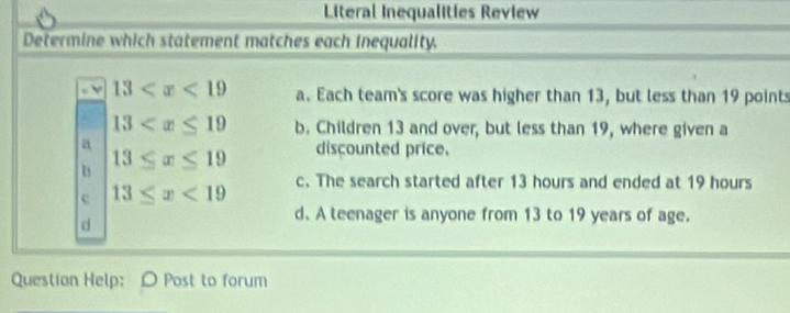 Literal Inequalities Review
Determine which statement matches each inequality.
13 a. Each team's score was higher than 13, but less than 19 points
13 b. Children 13 and over, but less than 19, where given a
13≤ x≤ 19 discounted price.
c 13≤ x<19</tex> c. The search started after 13 hours and ended at 19 hours
d
d. A teenager is anyone from 13 to 19 years of age.
Question Help: O Post to forum