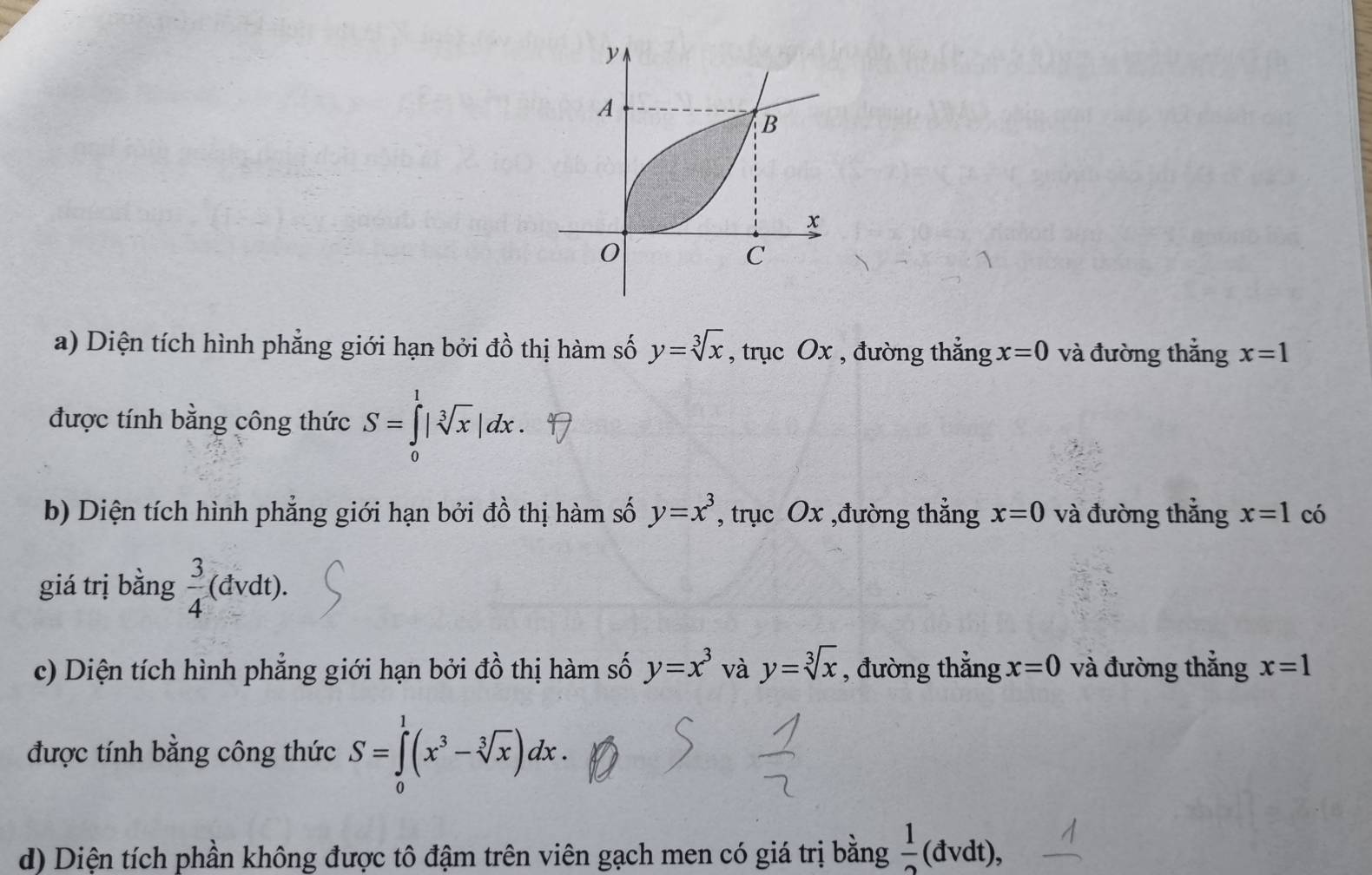 y
A 
B
x
0
C 
a) Diện tích hình phẳng giới hạn bởi đồ thị hàm số y=sqrt[3](x) , trục Ox , đường thẳng x=0 và đường thắng x=1
được tính bằng công thức S=∈tlimits _0^(1|sqrt [3]x)|dx. 
b) Diện tích hình phẳng giới hạn bởi đồ thị hàm số y=x^3 , trục Ox ,đường thắng x=0 và đường thắng x=1 có 
giá trị bằng  3/4 (dvdt). 
c) Diện tích hình phẳng giới hạn bởi đồ thị hàm số y=x^3 và y=sqrt[3](x) , đường thẳng x=0 và đường thẳng x=1
được tính bằng công thức S=∈tlimits _0^(1(x^3)-sqrt[3](x))dx. 
d) Diện tích phần không được tô đậm trên viên gạch men có giá trị bằng  1/2  (đvdt),