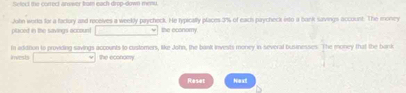 Select the correct answer bar each drop-down menu. 
placed in the savings account John works for a factory and receives a weekly paycheck. He typically places 3% of each paycheck isto a bank savings account. The money 
□ the economy 
invests In additon to providing savings accounts to customers, like John, the bankt invests money in several businesses. The money that the bark 
□  x_1+x_2= □ /□   The econcery 
Reset Next