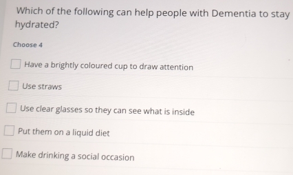 Which of the following can help people with Dementia to stay
hydrated?
Choose 4
Have a brightly coloured cup to draw attention
Use straws
Use clear glasses so they can see what is inside
Put them on a liquid diet
Make drinking a social occasion