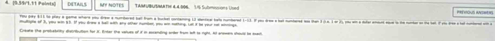 DETAILS MY NOTES TAMUBUSMATH 4.4.006. 1/5 Submissions Used PREVIOUS ANSWERS 
You pay $11 to play a geme where you drew a numbered ball from a bucket containing 12 identical balls numbered overline t-12
multiple of 3, you win $3. If you draw a bell with any other number, you win nothing. Let X be your net winnings. If you draw a ball numbered less than 3 (i.e. 1 or 2), you win a disfar amount equal to the number oo the bal. If you drew a hall numbered with a 
Create the probability distribution for X. Enter the values of X in ascending order from left to right. All answers should be exact.