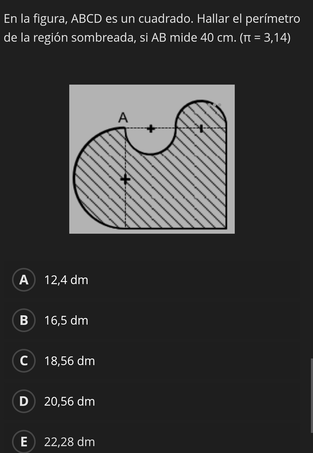 En la figura, ABCD es un cuadrado. Hallar el perímetro
de la región sombreada, si AB mide 40 cm. (π =3,14)
A 12,4 dm
B 16,5 dm
C18, 56 dm
D 20,56 dm
E  22,28 dm