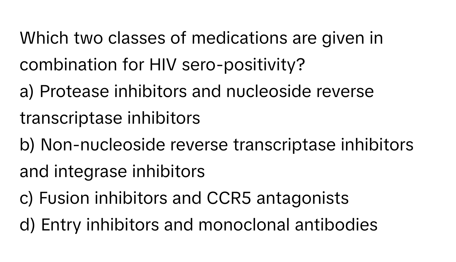 Which two classes of medications are given in combination for HIV sero-positivity?

a) Protease inhibitors and nucleoside reverse transcriptase inhibitors 
b) Non-nucleoside reverse transcriptase inhibitors and integrase inhibitors 
c) Fusion inhibitors and CCR5 antagonists 
d) Entry inhibitors and monoclonal antibodies