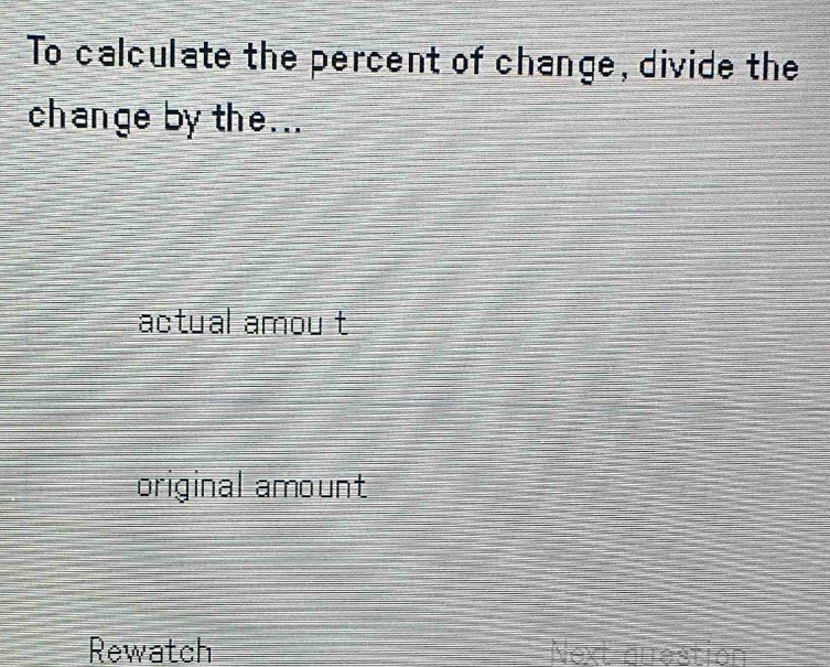 To calculate the percent of change, divide the
change by the...
actual amou t
original amount
Rewatch Next duestion