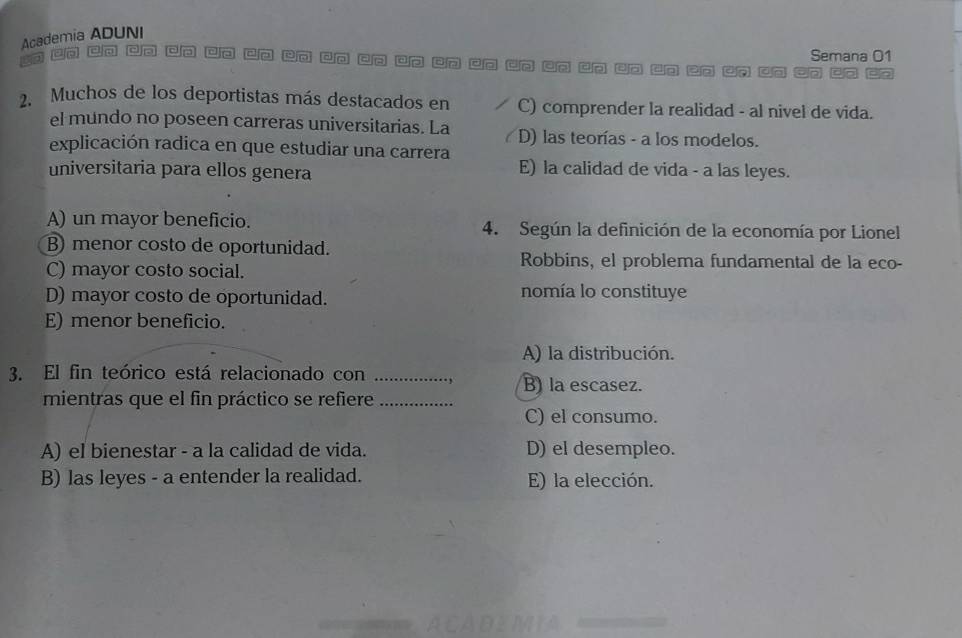 Academia ADUNI
Semana 01
Cn C Cn Co □o c□ po do □o ap an □p un un dn up uo ao un ao co C
2. Muchos de los deportistas más destacados en C) comprender la realidad - al nivel de vida.
el mundo no poseen carreras universitarias. La D) las teorías - a los modelos.
explicación radica en que estudiar una carrera
universitaria para ellos genera E) la calidad de vida - a las leyes.
A) un mayor beneficio. 4. Según la definición de la economía por Lionel
B) menor costo de oportunidad.
C) mayor costo social.
Robbins, el problema fundamental de la eco-
D) mayor costo de oportunidad. nomía lo constituye
E) menor beneficio.
A) la distribución.
3. El fin teórico está relacionado con_
B) la escasez.
mientras que el fin práctico se refiere_
C) el consumo.
A) el bienestar - a la calidad de vida. D) el desempleo.
B) las leyes - a entender la realidad. E) la elección.