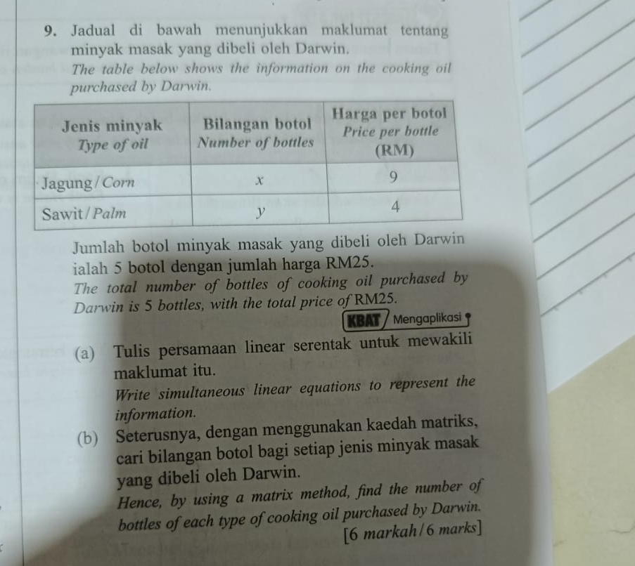 Jadual di bawah menunjukkan maklumat tentang 
minyak masak yang dibeli oleh Darwin. 
The table below shows the information on the cooking oil 
purchased by Darwin. 
Jumlah botol minyak masak yang dibeli oleh Darwin 
ialah 5 botol dengan jumlah harga RM25. 
The total number of bottles of cooking oil purchased by 
Darwin is 5 bottles, with the total price of RM25. 
KBAT Mengaplikasi 
(a) Tulis persamaan linear serentak untuk mewakili 
maklumat itu. 
Write simultaneous linear equations to represent the 
information. 
(b) Seterusnya, dengan menggunakan kaedah matriks, 
cari bilangan botol bagi setiap jenis minyak masak 
yang dibeli oleh Darwin. 
Hence, by using a matrix method, find the number of 
bottles of each type of cooking oil purchased by Darwin. 
[6 markah/6 marks]