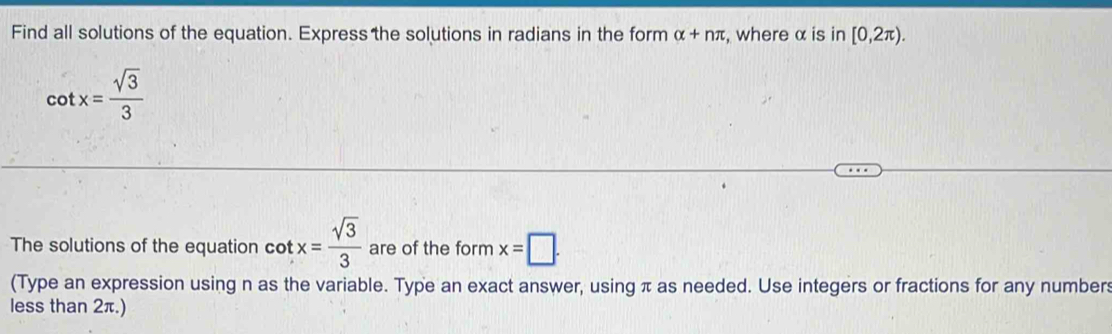 Find all solutions of the equation. Express the solutions in radians in the form alpha +nπ , where α is in [0,2π ).
cot x= sqrt(3)/3 
The solutions of the equation cot x= sqrt(3)/3  are of the form x=□. 
(Type an expression using n as the variable. Type an exact answer, using π as needed. Use integers or fractions for any numbers 
less than 2π.)