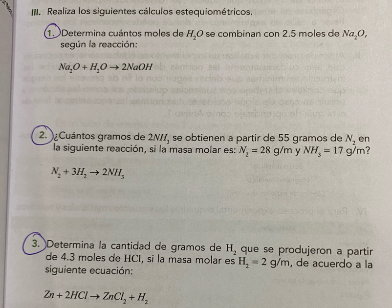 Realiza los siguientes cálculos estequiométricos. 
1. Determina cuántos moles de H_2O se combinan con 2.5 moles de Na_2O, 
según la reacción:
Na_2O+H_2Oto 2NaOH
2. )¿Cuántos gramos de 2NH_3 se obtienen a partir de 55 gramos de N_2 en 
la siguiente reacción, si la masa molar es: N_2=28g/m y NH_3=17g/m ?
N_2+3H_2to 2NH_3
3. )Determina la cantidad de gramos de H_2 que se produjeron a partir 
de 4.3 moles de HC1, si la masa molar es H_2=2g/m , de acuerdo a la 
siguiente ecuación:
Zn+2HClto ZnCl_2+H_2