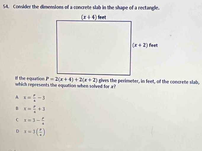 Consider the dimensions of a concrete slab in the shape of a rectangle.
If the equation P=2(x+4)+2(x+2) gives the perimeter, in feet, of the concrete slab,
which represents the equation when solved for x?
A x= p/4 -3
B x= p/4 +3
C x=3- p/4 
D x=3( p/4 )