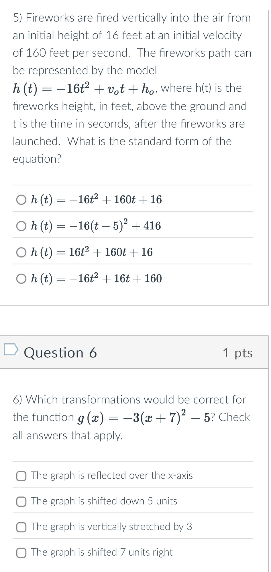Fireworks are fired vertically into the air from
an initial height of 16 feet at an initial velocity
of 160 feet per second. The fireworks path can
be represented by the model
h(t)=-16t^2+v_ot+h_o , where h(t) is the
fireworks height, in feet, above the ground and
t is the time in seconds, after the fireworks are
launched. What is the standard form of the
equation?
h(t)=-16t^2+160t+16
h(t)=-16(t-5)^2+416
h(t)=16t^2+160t+16
h(t)=-16t^2+16t+160
Question 6 1 pts
6) Which transformations would be correct for
the function g(x)=-3(x+7)^2-5 ? Check
all answers that apply.
The graph is reflected over the x-axis
The graph is shifted down 5 units
The graph is vertically stretched by 3
The graph is shifted 7 units right