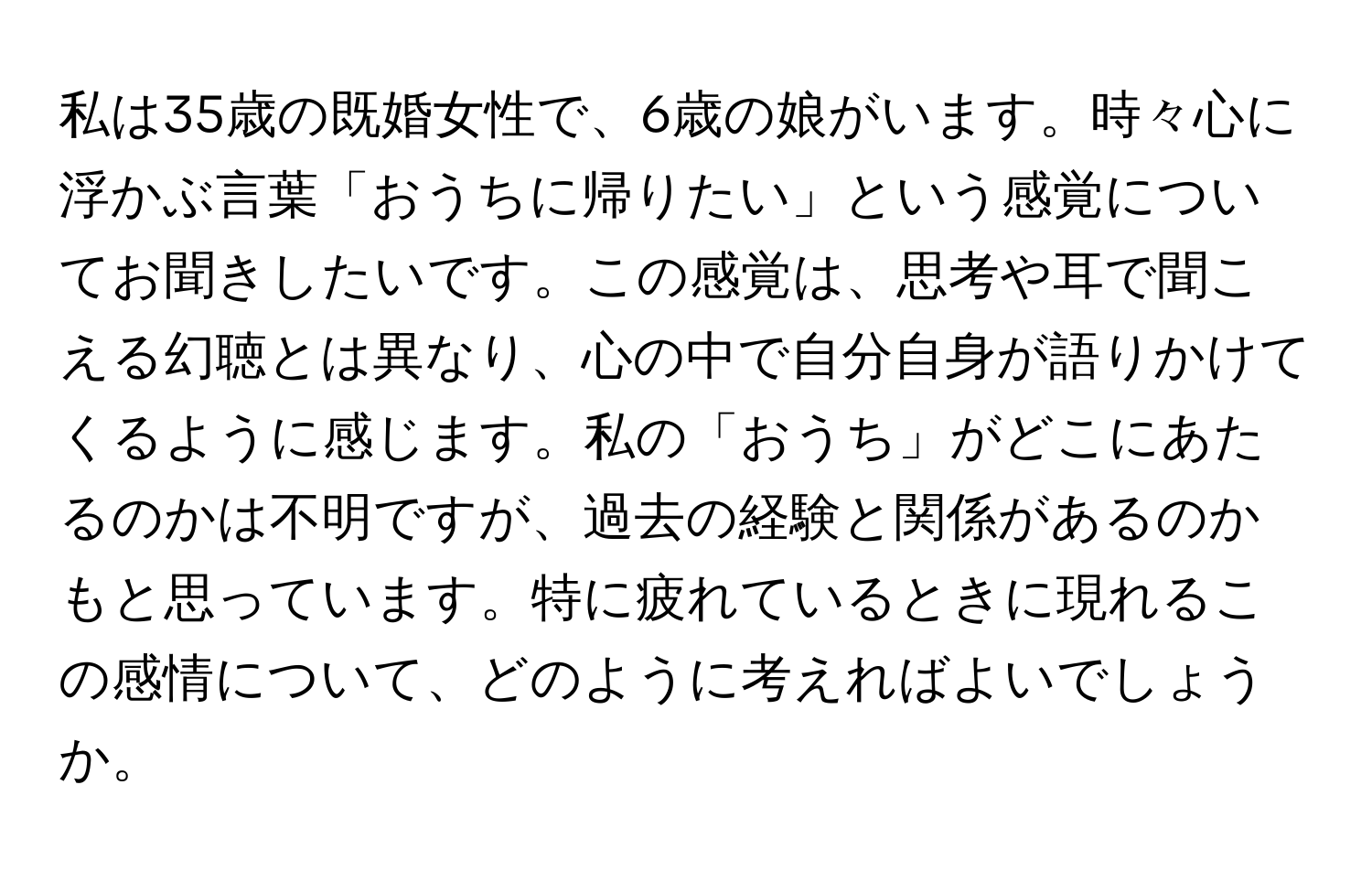 私は35歳の既婚女性で、6歳の娘がいます。時々心に浮かぶ言葉「おうちに帰りたい」という感覚についてお聞きしたいです。この感覚は、思考や耳で聞こえる幻聴とは異なり、心の中で自分自身が語りかけてくるように感じます。私の「おうち」がどこにあたるのかは不明ですが、過去の経験と関係があるのかもと思っています。特に疲れているときに現れるこの感情について、どのように考えればよいでしょうか。