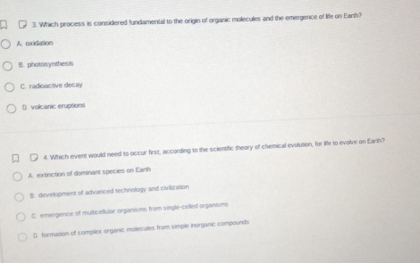 Which process is considered fundamental to the origin of organic molecules and the emergence of life on Earth?
A cxidation
B. photosynthesis
C. radioactive decay
D. volcanic eruptions
4. Which event would need to occur first, according to the scientific theory of chemical evolution, for life to evolve on Earth?
A. extinction of dominant species on Earth
B. development of advanced technology and civilization
C. emergence of multicellular organisms from single-celled organisms
D. formation of complex organic molecules from simple inorganic compounds