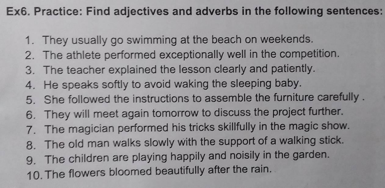 Ex6. Practice: Find adjectives and adverbs in the following sentences: 
1. They usually go swimming at the beach on weekends. 
2. The athlete performed exceptionally well in the competition. 
3. The teacher explained the lesson clearly and patiently. 
4. He speaks softly to avoid waking the sleeping baby. 
5. She followed the instructions to assemble the furniture carefully . 
6. They will meet again tomorrow to discuss the project further. 
7. The magician performed his tricks skillfully in the magic show. 
8. The old man walks slowly with the support of a walking stick. 
9. The children are playing happily and noisily in the garden. 
10. The flowers bloomed beautifully after the rain.