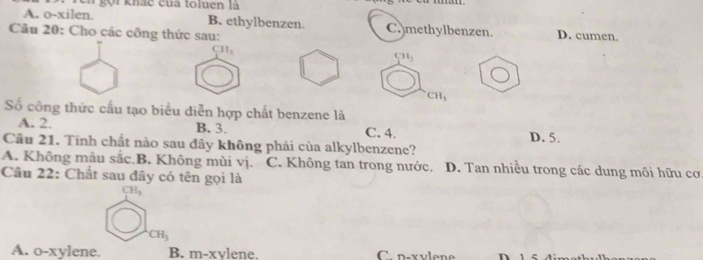 En gọi khác của toluen là
A. o-xilen. B. ethylbenzen. C. methylbenzen. D. cumen.
Câu 20: Cho các công thức sau:
CH_3
CH_3
CH_3
Số công thức cấu tạo biểu diễn hợp chất benzene là
A. 2. B. 3. C. 4. D. 5.
Câu 21. Tinh chất nào sau đây không phải của alkylbenzene?
A. Không màu sắc.B. Không mùi vị. C. Không tan trong nước. D. Tan nhiều trong các dung môi hữu cơ
Câu 22: Chất sau đây có tên gọi là
CH_3
CH_3
A. o-xylene. B. m-xvlene. C p-xvlene