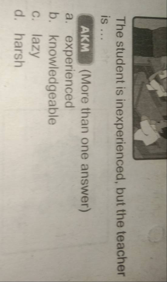 The student is inexperienced, but the teacher
is ...
AKM (More than one answer)
a. experienced
b. knowledgeable
c. lazy
d. harsh