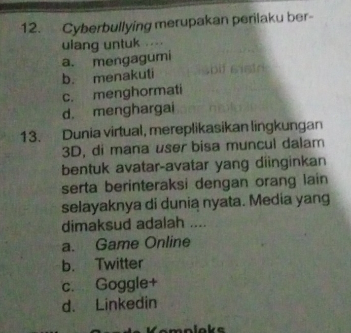 Cyberbullying merupakan perilaku ber-
ulang untuk ....
a. mengagumi
b. menakuti
c. menghormati
d. menghargai
13. Dunia virtual, mereplikasikan lingkungan
3D, di mana user bisa muncul dalam
bentuk avatar-avatar yang diinginkan
serta berinteraksi dengan orang lain
selayaknya di dunia nyata. Media yang
dimaksud adalah ....
a. Game Online
b. Twitter
c. Goggle+
d. Linkedin