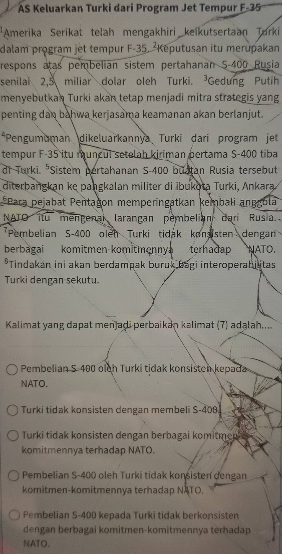 AS Keluarkan Turki dari Program Jet Tempur F-35
*Amerika Serikat teľah mengakhiri keíkutsertaan Turki
dalam program jet tempur F-35. ²Keputusan itu merupakan
respons atas pembelian sistem pertahanan S-400 Rusia
senilai 2,5 miliar dolar oleh Turki. ³Gedung Putih
menyebutkan Turki akan tetap menjadi mitra strategis yang
penting dan bahwa kerjasama keamanan akan berlanjut.
*Pengumuman dikeluarkannya Turki dari program jet
tempur F- 35 itu muncul setelah kiriman pertama S- 400 tiba
di Turki. *Sistem pertahanan S- 400 buatan Rusia tersebut
diterbangkan ke pangkalan militer di ibukota Turki, Ankara
*Para pejabat Pentagon memperingatkan kembali anggota
NATO itu mengenal larangan pembelian dari Rusia.
Pembelian S- 400 olen Turki tidak konsisten dengan
berbagai komitmen-komitmennya terhadap NATO.
*Tindakan ini akan berdampak buruk bagi interoperabilitas
Turki dengan sekutu.
Kalimat yang dapat menjadi perbaikan kalimat (7) adalah...
Pembelian S- 400 oleh Turki tidak konsisten kepada
NATO.
Turki tidak konsisten dengan membeli S-400.
Turki tidak konsisten dengan berbagai komitmen c
komitmennya terhadap NATO.
Pembelian S -400 oleh Turki tidak konsisten dengan
komitmen-komitmennya terhadap NATO.
Pembelian S- 400 kepada Turki tidak berkonsisten
dengan berbagai komitmen-komitmennya terhadap
NATO.