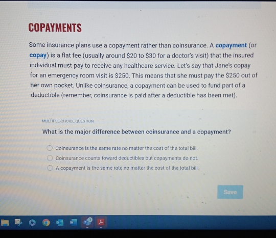 COPAYMENTS
Some insurance plans use a copayment rather than coinsurance. A copayment (or
copay) is a flat fee (usually around $20 to $30 for a doctor's visit) that the insured
individual must pay to receive any healthcare service. Let's say that Jane's copay
for an emergency room visit is $250. This means that she must pay the $250 out of
her own pocket. Unlike coinsurance, a copayment can be used to fund part of a
deductible (remember, coinsurance is paid after a deductible has been met).
MULTIPLE-CHOICE QUESTION
What is the major difference between coinsurance and a copayment?
Coinsurance is the same rate no matter the cost of the total bill.
Coinsurance counts toward deductibles but copayments do not.
A copayment is the same rate no matter the cost of the total bill.
Save