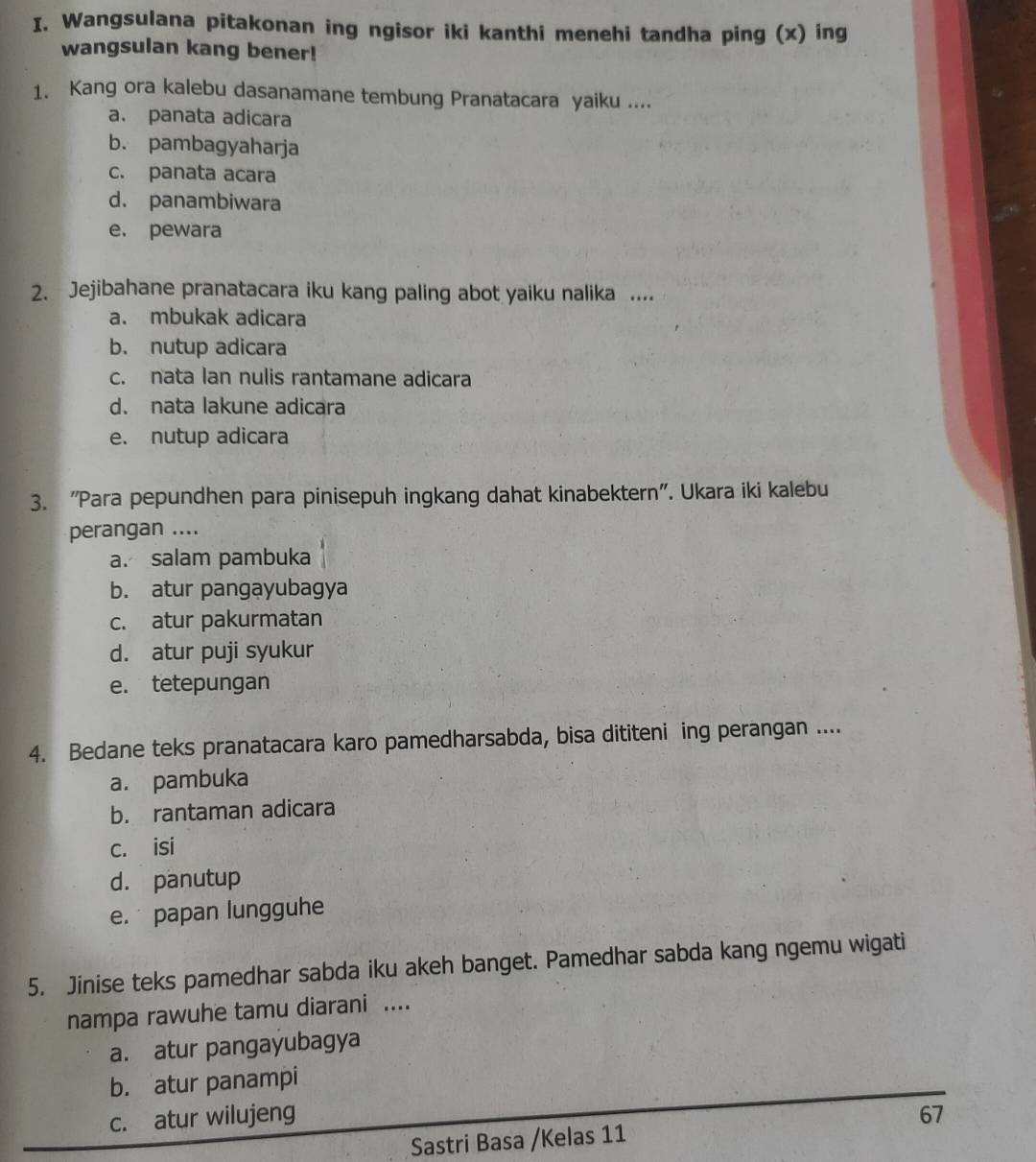 Wangsulana pitakonan ing ngisor iki kanthi menehi tandha ping (x) ing
wangsulan kang bener!
1. Kang ora kalebu dasanamane tembung Pranatacara yaiku ....
a. panata adicara
b. pambagyaharja
c. panata acara
d. panambiwara
e. pewara
2. Jejibahane pranatacara iku kang paling abot yaiku nalika ....
a. mbukak adicara
b. nutup adicara
c. nata lan nulis rantamane adicara
d. nata lakune adicara
e. nutup adicara
3. "Para pepundhen para pinisepuh ingkang dahat kinabektern'. Ukara iki kalebu
perangan ....
a. salam pambuka
b. atur pangayubagya
c. atur pakurmatan
d. atur puji syukur
e. tetepungan
4. Bedane teks pranatacara karo pamedharsabda, bisa dititeni ing perangan ....
a. pambuka
b. rantaman adicara
c. isi
d. panutup
e. papan lungguhe
5. Jinise teks pamedhar sabda iku akeh banget. Pamedhar sabda kang ngemu wigati
nampa rawuhe tamu diarani ....
a. atur pangayubagya
b. atur panampi
c. atur wilujeng 67
Sastri Basa /Kelas 11