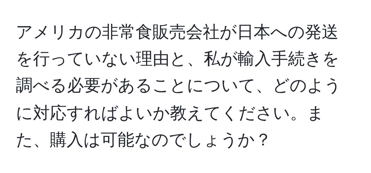アメリカの非常食販売会社が日本への発送を行っていない理由と、私が輸入手続きを調べる必要があることについて、どのように対応すればよいか教えてください。また、購入は可能なのでしょうか？
