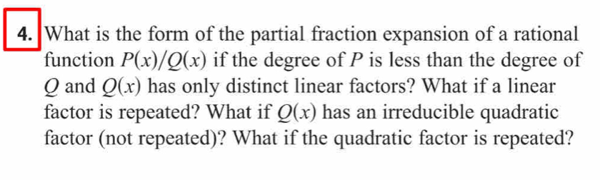 What is the form of the partial fraction expansion of a rational 
function P(x)/Q(x) if the degree of P is less than the degree of
Q and Q(x) has only distinct linear factors? What if a linear 
factor is repeated? What if Q(x) has an irreducible quadratic 
factor (not repeated)? What if the quadratic factor is repeated?