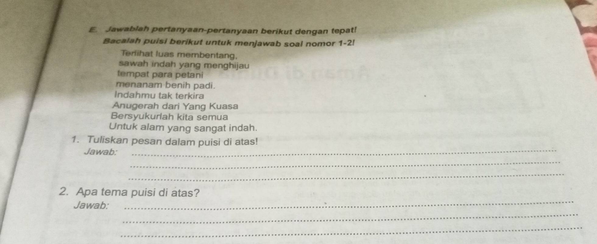 Jawablah pertanyaan-pertanyaan berikut dengan tepat! 
Bacalah puisi berikut untuk menjawab soal nomor 1-2! 
Terlihat luas membentang, 
sawah indah yang menghijau 
tempat para petani 
menanam benih padi. 
Indahmu tak terkira 
Anugerah dari Yang Kuasa 
Bersyukurlah kita semua 
Untuk alam yang sangat indah. 
1. Tuliskan pesan dalam puisi di atas! 
Jawab: 
_ 
_ 
_ 
_ 
2. Apa tema puisi di atas? 
_ 
Jawab: 
_