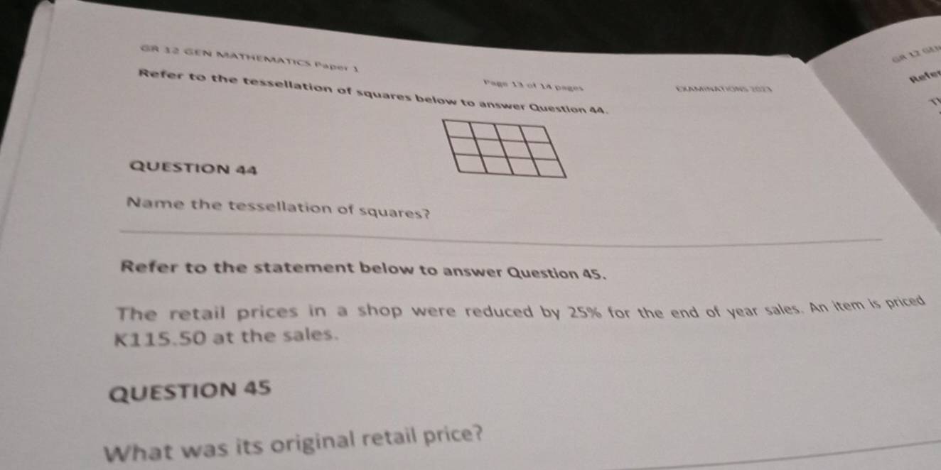 G8 12 Gà3 
GR 32 GEN MATHEMATICS Paper 1 
Refer 
Page 13 of 14 pages 
EXAMINATIONS 2023 
Refer to the tessellation of squares below to answer Question 44. 
QUESTION 44 
_ 
Name the tessellation of squares? 
Refer to the statement below to answer Question 45. 
The retail prices in a shop were reduced by 25% for the end of year sales. An item is priced
K115.50 at the sales. 
QUESTION 45 
What was its original retail price? 
_