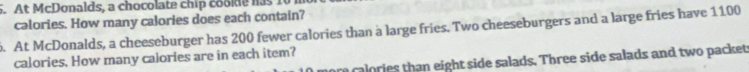 At McDonalds, a chocolate chip coolde has 10
calories. How many calories does each contain? 
. At McDonalds, a cheeseburger has 200 fewer calories than a large fries. Two cheeseburgers and a large fries have 1100
calories, How many calories are in each item? 
ore calories than eight side salads. Three side salads and two packet