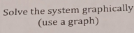 Solve the system graphically 
(use a graph)