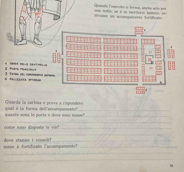 Quando l’esercito si ferma, anche solo per 
una notte, se è in territorio nemico, co- 
struisce un accampamento fortificato. 
1 TENDE DELLE SENTINELLE 
2 Porta principal 
3 TEnda del comandante supr 
4 Palizzata INTERNA 
Guarda la cartina e prova a rispondere: 
qual è la forma dell'accampamento?_ 
quante sono le porte e dove sono messe?_ 
_ 
come sono disposte le vie?_ 
_ 
dove stanno i consoli?_ 
come è fortificato l'accampamento?_ 
_ 
_ 
93