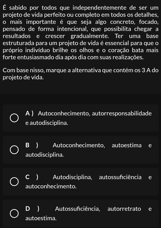 É sabido por todos que independentemente de ser um
projeto de vida perfeito ou completo em todos os detalhes,
o mais importante é que seja algo concreto, focado,
pensado de forma intencional, que possibilita chegar a
resultados e crescer gradualmente. Ter uma base
estruturada para um projeto de vida é essencial para que o
próprio indivíduo brilhe os olhos e o coração bata mais
forte entusiasmado dia após dia com suas realizações.
Com base nisso, marque a alternativa que contém os 3 A do
projeto de vida.
A ) Autoconhecimento, autorresponsabilidade
e autodisciplina.
B ) Autoconhecimento, autoestima e
autodisciplina.
C ) Autodisciplina, autossufciência e
autoconhecimento.
D ) Autossufciência, autorretrato e
autoestima.